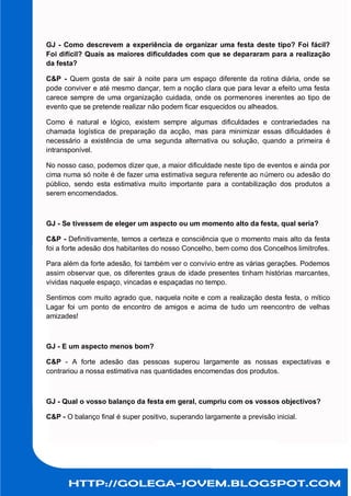 GJ - Como descrevem a experiência de organizar uma festa deste tipo? Foi fácil?
Foi difícil? Quais as maiores dificuldades com que se depararam para a realização
da festa?

C&P - Quem gosta de sair à noite para um espaço diferente da rotina diária, onde se
pode conviver e até mesmo dançar, tem a noção clara que para levar a efeito uma festa
carece sempre de uma organização cuidada, onde os pormenores inerentes ao tipo de
evento que se pretende realizar não podem ficar esquecidos ou alheados.

Como é natural e lógico, existem sempre algumas dificuldades e contrariedades na
chamada logística de preparação da acção, mas para minimizar essas dificuldades é
necessário a existência de uma segunda alternativa ou solução, quando a primeira é
intransponível.

No nosso caso, podemos dizer que, a maior dificuldade neste tipo de eventos e ainda por
cima numa só noite é de fazer uma estimativa segura referente ao número ou adesão do
público, sendo esta estimativa muito importante para a contabilização dos produtos a
serem encomendados.



GJ - Se tivessem de eleger um aspecto ou um momento alto da festa, qual seria?

C&P - Definitivamente, temos a certeza e consciência que o momento mais alto da festa
foi a forte adesão dos habitantes do nosso Concelho, bem como dos Concelhos limítrofes.

Para além da forte adesão, foi também ver o convívio entre as várias gerações. Podemos
assim observar que, os diferentes graus de idade presentes tinham histórias marcantes,
vividas naquele espaço, vincadas e espaçadas no tempo.

Sentimos com muito agrado que, naquela noite e com a realização desta festa, o mítico
Lagar foi um ponto de encontro de amigos e acima de tudo um reencontro de velhas
amizades!



GJ - E um aspecto menos bom?

C&P - A forte adesão das pessoas superou largamente as nossas expectativas e
contrariou a nossa estimativa nas quantidades encomendas dos produtos.



GJ - Qual o vosso balanço da festa em geral, cumpriu com os vossos objectivos?

C&P - O balanço final é super positivo, superando largamente a previsão inicial.
 