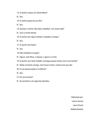13- O senhor nasceu em Santa Maria?
R- Sim.
14- O senhor gosta da sua ilha?
R- Sim.
15- Quando o senhor não está a trabalhar, com quem está?
R- Com a minha família.
16- O senhor tem algum familiar a trabalhar consigo?
R- Sim.
17- O senhor tem filhos?
R- Sim.
18- Eles trabalham consigo?
R- Alguns, dois filhos, a esposa, o genro e a irmã.
19- O senhor com tanto trabalho consegue passar tempo com a sua família?
R- Neste momento consigo, mas houve muitos, muitos anos que não.
20- A sua esposa ajuda-o na fábrica?
R- Sim.
21- Em que serviço?
R- No escritório e em algumas decisões.
Elaborado por:
Leonor Nunes
Laura Sousa
Matilde Moreira
 