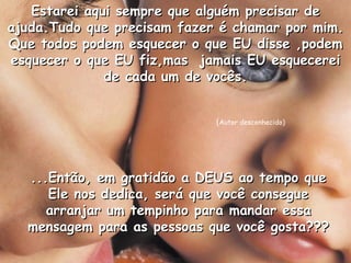 Estarei aqui sempre que alguém precisar de ajuda.Tudo que precisam fazer é chamar por mim. Que todos podem esquecer o que EU disse ,podem esquecer o que EU fiz,mas  jamais EU esquecerei de cada um de vocês. ...Então, em gratidão a DEUS ao tempo que Ele nos dedica, será que você consegue arranjar um tempinho para mandar essa mensagem para as pessoas que você gosta??? ( Autor desconhecido) 
