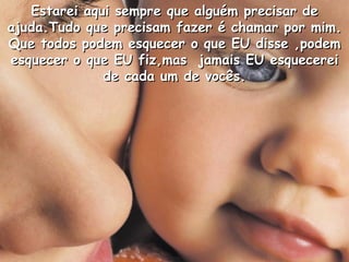 Estarei aqui sempre que alguém precisar de ajuda.Tudo que precisam fazer é chamar por mim. Que todos podem esquecer o que EU disse ,podem esquecer o que EU fiz,mas  jamais EU esquecerei de cada um de vocês. 