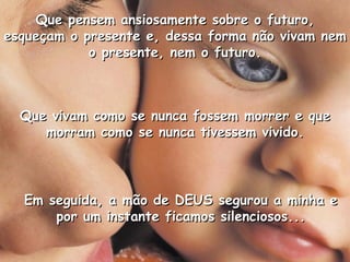 Que vivam como se nunca fossem morrer e que morram como se nunca tivessem vivido. Que pensem ansiosamente sobre o futuro, esqueçam o presente e, dessa forma não vivam nem o presente, nem o futuro. Em seguida, a mão de DEUS segurou a minha e por um instante ficamos silenciosos... 