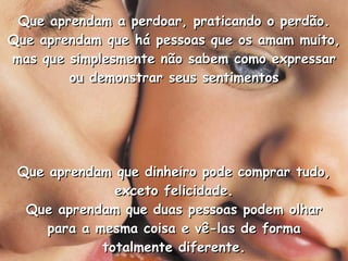 Que aprendam a perdoar, praticando o perdão. Que aprendam que há pessoas que os amam muito, mas que simplesmente não sabem como expressar ou demonstrar seus sentimentos Que aprendam que dinheiro pode comprar tudo, exceto felicidade. Que aprendam que duas pessoas podem olhar para a mesma coisa e vê-las de forma totalmente diferente. 