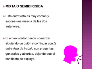  MIXTA     O SEMIDIRIGIDA

   Esta entrevista es muy común y
    supone una mezcla de las dos
    anteriores.


   El entrevistador puede comenzar
    siguiendo un guión y continuar con la
    entrevista de trabajo con preguntas
    generales y abiertas, dejando que el
    candidato se explaye.
 