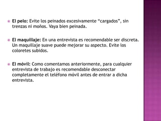    El pelo: Evite los peinados excesivamente “cargados”, sin
    trenzas ni moños. Vaya bien peinada.

   El maquillaje: En una entrevista es recomendable ser discreta.
    Un maquillaje suave puede mejorar su aspecto. Evite los
    coloretes subidos.

   El móvil: Como comentamos anteriormente, para cualquier
    entrevista de trabajo es recomendable desconectar
    completamente el teléfono móvil antes de entrar a dicha
    entrevista.
 