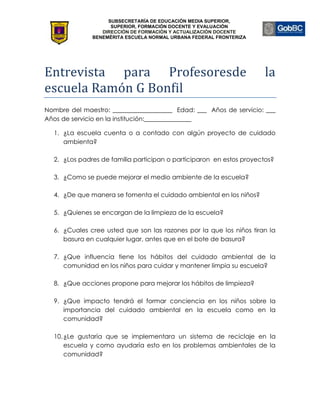 SUBSECRETARÍA DE EDUCACIÓN MEDIA SUPERIOR,
                    SUPERIOR, FORMACIÓN DOCENTE Y EVALUACIÓN
                 DIRECCIÓN DE FORMACIÓN Y ACTUALIZACIÓN DOCENTE
              BENEMÉRITA ESCUELA NORMAL URBANA FEDERAL FRONTERIZA




Entrevista para Profesoresde                                          la
escuela Ramón G Bonfil
Nombre del maestro: ___________________ Edad: ___ Años de servicio: ___
Años de servicio en la institución:_______________

  1. ¿La escuela cuenta o a contado con algún proyecto de cuidado
     ambienta?

  2. ¿Los padres de familia participan o participaron en estos proyectos?

  3. ¿Como se puede mejorar el medio ambiente de la escuela?

  4. ¿De que manera se fomenta el cuidado ambiental en los niños?

  5. ¿Quienes se encargan de la limpieza de la escuela?

  6. ¿Cuales cree usted que son las razones por la que los niños tiran la
     basura en cualquier lugar, antes que en el bote de basura?

  7. ¿Que influencia tiene los hábitos del cuidado ambiental de la
     comunidad en los niños para cuidar y mantener limpia su escuela?

  8. ¿Que acciones propone para mejorar los hábitos de limpieza?

  9. ¿Que impacto tendrá el formar conciencia en los niños sobre la
     importancia del cuidado ambiental en la escuela como en la
     comunidad?

  10. ¿Le gustaría que se implementara un sistema de reciclaje en la
      escuela y como ayudaría esto en los problemas ambientales de la
      comunidad?
 