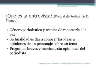 ¿Qué es la entrevista? (Manual de Redacción El Tiempo)Género periodístico y técnica de reportería a la vezSu finalidad es dar a conocer las ideas u opiniones de un personaje sobre un temaPreguntas breves y concisas, sin opiniones del periodistaFacultad de Ciencias de la Comunicación y la Información (UMA). Cátedra de Tecnología de la Información