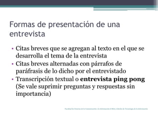Formas de presentación de una entrevistaCitas breves que se agregan al texto en el que se desarrolla el tema de la entrevistaCitas breves alternadas con párrafos de paráfrasis de lo dicho por el entrevistadoTranscripción textual o entrevista ping pong(Se vale suprimir preguntas y respuestas sin importancia)Facultad de Ciencias de la Comunicación y la Información (UMA). Cátedra de Tecnología de la Información