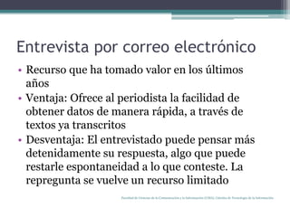 Entrevista por correo electrónicoRecurso que ha tomado valor en los últimos añosVentaja: Ofrece al periodista la facilidad de obtener datos de manera rápida, a través de textos ya transcritosDesventaja: El entrevistado puede pensar más detenidamente su respuesta, algo que puede restarle espontaneidad a lo que conteste. La repregunta se vuelve un recurso limitadoFacultad de Ciencias de la Comunicación y la Información (UMA). Cátedra de Tecnología de la Información