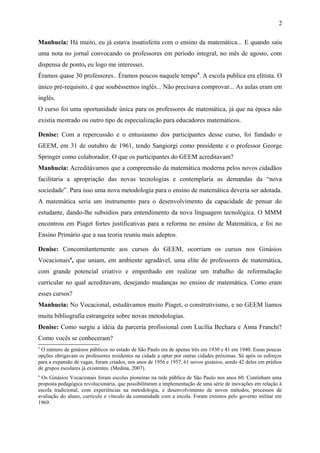 2 
Manhucia: Há muito, eu já estava insatisfeita com o ensino da matemática... E quando saiu 
uma nota no jornal convocando os professores em período integral, no mês de agosto, com 
dispensa de ponto, eu logo me interessei. 
Éramos quase 30 professores.. Éramos poucos naquele tempo5. A escola publica era elitista. O 
único pré-requisito, é que soubéssemos inglês... Não precisava comprovar... As aulas eram em 
inglês. 
O curso foi uma oportunidade única para os professores de matemática, já que na época não 
existia mestrado ou outro tipo de especialização para educadores matemáticos. 
Denise: Com a repercussão e o entusiasmo dos participantes desse curso, foi fundado o 
GEEM, em 31 de outubro de 1961, tendo Sangiorgi como presidente e o professor George 
Springer como colaborador. O que os participantes do GEEM acreditavam? 
Manhucia: Acreditávamos que a compreensão da matemática moderna pelos novos cidadãos 
facilitaria a apropriação das novas tecnologias e contemplaria as demandas da “nova 
sociedade”. Para isso uma nova metodologia para o ensino de matemática deveria ser adotada. 
A matemática seria um instrumento para o desenvolvimento da capacidade de pensar do 
estudante, dando-lhe subsídios para entendimento da nova linguagem tecnológica. O MMM 
encontrou em Piaget fortes justificativas para a reforma no ensino de Matemática, e foi no 
Ensino Primário que a sua teoria reuniu mais adeptos. 
Denise: Concomitantemente aos cursos do GEEM, ocorriam os cursos nos Ginásios 
Vocacionais6, que uniam, em ambiente agradável, uma elite de professores de matemática, 
com grande potencial criativo e empenhado em realizar um trabalho de reformulação 
curricular no qual acreditavam, desejando mudanças no ensino de matemática. Como eram 
esses cursos? 
Manhucia: No Vocacional, estudávamos muito Piaget, o construtivismo, e no GEEM líamos 
muita bibliografia estrangeira sobre novas metodologias. 
Denise: Como surgiu a idéia da parceria profissional com Lucília Bechara e Anna Franchi? 
Como vocês se conheceram? 
5 O número de ginásios públicos no estado de São Paulo era de apenas três em 1930 e 41 em 1940. Essas poucas 
opções obrigavam os professores residentes na cidade a optar por outras cidades próximas. Só após os esforços 
para a expansão de vagas, foram criados, nos anos de 1956 e 1957, 61 novos ginásios, sendo 42 deles em prédios 
de grupos escolares já existentes. (Medina, 2007). 
6 Os Ginásios Vocacionais foram escolas pioneiras na rede pública de São Paulo nos anos 60. Continham uma 
proposta pedagógica revolucionária, que possibilitaram a implementação de uma série de inovações em relação à 
escola tradicional, com experiências na metodologia, e desenvolvimento de novos métodos, processos de 
avaliação do aluno, currículo e vínculo da comunidade com a escola. Foram extintos pelo governo militar em 
1969. 
 
