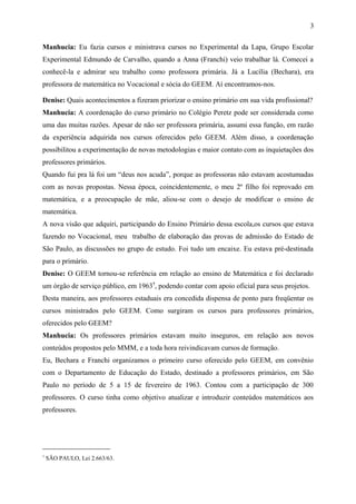 Manhucia: Eu fazia cursos e ministrava cursos no Experimental da Lapa, Grupo Escolar 
Experimental Edmundo de Carvalho, quando a Anna (Franchi) veio trabalhar lá. Comecei a 
conhecê-la e admirar seu trabalho como professora primária. Já a Lucília (Bechara), era 
professora de matemática no Vocacional e sócia do GEEM. Aí encontramos-nos. 
Denise: Quais acontecimentos a fizeram priorizar o ensino primário em sua vida profissional? 
Manhucia: A coordenação do curso primário no Colégio Peretz pode ser considerada como 
uma das muitas razões. Apesar de não ser professora primária, assumi essa função, em razão 
da experiência adquirida nos cursos oferecidos pelo GEEM. Além disso, a coordenação 
possibilitou a experimentação de novas metodologias e maior contato com as inquietações dos 
professores primários. 
Quando fui pra lá foi um “deus nos acuda”, porque as professoras não estavam acostumadas 
com as novas propostas. Nessa época, coincidentemente, o meu 2º filho foi reprovado em 
matemática, e a preocupação de mãe, aliou-se com o desejo de modificar o ensino de 
matemática. 
A nova visão que adquiri, participando do Ensino Primário dessa escola,os cursos que estava 
fazendo no Vocacional, meu trabalho de elaboração das provas de admissão do Estado de 
São Paulo, as discussões no grupo de estudo. Foi tudo um encaixe. Eu estava pré-destinada 
para o primário. 
Denise: O GEEM tornou-se referência em relação ao ensino de Matemática e foi declarado 
um órgão de serviço público, em 19637, podendo contar com apoio oficial para seus projetos. 
Desta maneira, aos professores estaduais era concedida dispensa de ponto para freqüentar os 
cursos ministrados pelo GEEM. Como surgiram os cursos para professores primários, 
oferecidos pelo GEEM? 
Manhucia: Os professores primários estavam muito inseguros, em relação aos novos 
conteúdos propostos pelo MMM, e a toda hora reivindicavam cursos de formação. 
Eu, Bechara e Franchi organizamos o primeiro curso oferecido pelo GEEM, em convênio 
com o Departamento de Educação do Estado, destinado a professores primários, em São 
Paulo no período de 5 a 15 de fevereiro de 1963. Contou com a participação de 300 
professores. O curso tinha como objetivo atualizar e introduzir conteúdos matemáticos aos 
professores. 
7 SÃO PAULO, Lei 2.663/63. 
3 
 