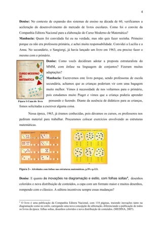 4 
Denise: No contexto de expansão dos sistemas de ensino na década de 60, verificamos a 
aceleração do desenvolvimento do mercado de livros escolares. Como foi o convite da 
Companhia Editora Nacional para a elaboração do Curso Moderno de Matemática? 
Manhucia: Quem foi convidada fui eu na verdade, mas não quis fazer sozinha. Primeiro 
porque eu não era professora primária, e achei muita responsabilidade. Convidei a Lucília e a 
Anna. No secundário, o Sangiorgi, já havia lançado um livro em 1963, era preciso fazer o 
mesmo com o primário. 
Denise: Como vocês decidiram adotar a proposta estruturalista do 
MMM, com ênfase na linguagem de conjuntos? Fizeram muitas 
adaptações? 
Manhucia: Escrevemos este livro porque, sendo professoras de escola 
secundária, achamos que as crianças poderiam vir com uma bagagem 
muito melhor. Vimos à necessidade de nos voltarmos para o primário, 
pois estudamos muito Piaget e vimos que a criança poderia aprender 
pensando e fazendo. Diante da ausência de didáticos para as crianças, 
Figura 1-Capa do livro 
fomos solicitadas a escrever alguma coisa. 
Nessa época, 1963, já éramos conhecidas, pois dávamos os cursos, os professores nos 
pediram material para trabalhar. Procuramos colocar exercícios envolvendo as estruturas 
matemáticas. 
Figura 2-- Atividades com ênfase nas estruturas matemáticas, p.59 e p.121. 
Denise: E quanto às inovações na diagramação e estilo, com folhas soltas8, desenhos 
coloridos e nova distribuição de conteúdos, a capa com um formato maior e muitos desenhos, 
rompendo com o clássico. A editora incentivou sempre essas mudanças? 
8 O livro é uma publicação da Companhia Editora Nacional, com 114 páginas, trazendo inovações tanto na 
diagramação como no estilo, carregando uma nova concepção de editoração, diferenciando a publicação de todos 
os livros da época: folhas soltas, desenhos coloridos e nova distribuição de conteúdos. (MEDINA, 2007). 
 