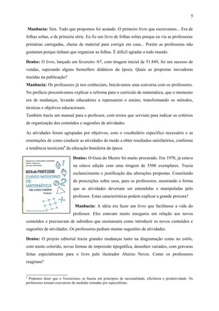 5 
Manhucia: Sim. Tudo que propomos foi acatado. O primeiro livro que escrevemos... Era de 
folhas soltas, o de primeira série. Eu fiz um livro de folhas soltas porque eu via as professoras 
primárias carregadas, cheias de material para corrigir em casa... Porém as professoras não 
gostaram porque tinham que organizar as folhas. É difícil agradar a todo mundo. 
Denise: O livro, lançado em fevereiro /67, com tiragem inicial de 51.849, foi um sucesso de 
vendas, superando alguns bestsellers didáticos da época. Quais as propostas inovadoras 
trazidas na publicação? 
Manhucia: Os professores já nos conheciam. Iniciávamos uma conversa com os professores. 
No prefácio procurávamos explicar a reforma para o currículo de matemática, que o momento 
era de mudanças, levando educadores a repensarem o ensino, transformando os métodos, 
técnicas e objetivos educacionais. 
Também trazia um manual para o professor, com textos que serviam para indicar os critérios 
de organização dos conteúdos e sugestões de atividades. 
As atividades foram agrupadas por objetivos, com o vocabulário específico necessário e as 
orientações de como conduzir as atividades de modo a obter resultados satisfatórios, conforme 
a tendência tecnicista9 da educação brasileira da época. 
Denise: O Guia do Mestre foi muito procurado. Em 1970, já estava 
na oitava edição com uma tiragem de 5500 exemplares. Trazia 
esclarecimento e justificação das alterações propostas. Constituído 
de prescrições sobre usos, para os professores, mostrando a forma 
que as atividades deveriam ser entendidas e manipuladas pelo 
professor. Estas características podem explicar a grande procura? 
Manhucia: A idéia era fazer um livro que facilitasse a vida do 
professor. Eles estavam muito inseguros em relação aos novos 
conteúdos e precisavam de subsídios que ensinassem como introduzir os novos conteúdos e 
sugestões de atividades. Os professores pediam muitas sugestões de atividades. 
Denise: O projeto editorial trazia grandes mudanças tanto na diagramação como no estilo, 
com muito colorido, novas formas de impressão tipográfica, desenhos variados, com gravuras 
feitas especialmente para o livro pelo ilustrador Aluízio Neves. Como os professores 
reagiram? 
9 Podemos dizer que o Tecnicismo, se baseia em princípios de racionalidade, eficiência e produtividade. Os 
professores tornam executores de medidas tomadas por especialistas. 
 
