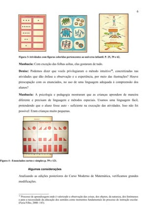 6 
Figura 3-Atividades com figuras coloridas pertencentes ao universo infantil. P. 25, 39 e 62. 
Manhucia: Com exceção das folhas soltas, elas gostaram de tudo. 
Denise: Podemos dizer que vocês privilegiaram o método intuitivo10, concretizadas nas 
atividades que dão ênfase a observação e a experiência, por meio das ilustrações? Houve 
preocupação com os enunciados, no uso de uma linguagem adequada á compreensão dos 
alunos? 
Manhucia: A psicologia e pedagogia mostraram que as crianças aprendem de maneira 
diferente e precisam de linguagem e métodos especiais. Usamos uma linguagem fácil, 
pretendendo que o aluno fosse auto - suficiente na execução das atividades. Isso não foi 
possível: Eram crianças muito pequenas. 
Figura 4 - Enunciados curtos e simples-p. 59 e 121. 
Algumas considerações 
Analisando as edições posteriores do Curso Moderno de Matemática, verificamos grandes 
modificações. 
10 Processo de aprendizagem onde é valorizado a observação das coisas, dos objetos, da natureza, dos fenômenos 
e para a necessidade da educação dos sentidos como momentos fundamentais do processo de instrução escolar. 
(Faria Filho, 2000: 143). 
 