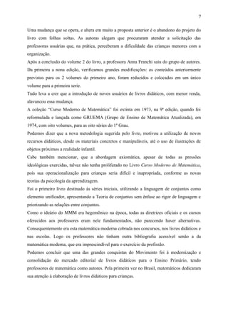 7 
Uma mudança que se opera, e altera em muito a proposta anterior é o abandono do projeto do 
livro com folhas soltas. As autoras alegam que procuraram atender a solicitação das 
professoras usuárias que, na prática, perceberam a dificuldade das crianças menores com a 
organização. 
Após a conclusão do volume 2 do livro, a professora Anna Franchi saiu do grupo de autores. 
Da primeira a nona edição, verificamos grandes modificações: os conteúdos anteriormente 
previstos para os 2 volumes do primeiro ano, foram reduzidos e colocados em um único 
volume para a primeira serie. 
Tudo leva a crer que a introdução de novos usuários de livros didáticos, com menor renda, 
alavancou essa mudança. 
A coleção “Curso Moderno de Matemática” foi extinta em 1973, na 9ª edição, quando foi 
reformulada e lançada como GRUEMA (Grupo de Ensino de Matemática Atualizada), em 
1974, com oito volumes, para as oito séries do 1º Grau. 
Podemos dizer que a nova metodologia sugerida pelo livro, motivou a utilização de novos 
recursos didáticos, desde os materiais concretos e manipuláveis, até o uso de ilustrações de 
objetos próximos a realidade infantil. 
Cabe também mencionar, que a abordagem axiomática, apesar de todas as pressões 
ideológicas exercidas, talvez não tenha proliferado no Livro Curso Moderno de Matemática, 
pois sua operacionalização para crianças seria difícil e inapropriada, conforme as novas 
teorias da psicologia da aprendizagem. 
Foi o primeiro livro destinado às séries iniciais, utilizando a linguagem de conjuntos como 
elemento unificador, apresentando a Teoria de conjuntos sem ênfase ao rigor de linguagem e 
priorizando as relações entre conjuntos. 
Como o ideário do MMM era hegemônico na época, todas as diretrizes oficiais e os cursos 
oferecidos aos professores eram nele fundamentados, não parecendo haver alternativas. 
Consequentemente era esta matemática moderna cobrada nos concursos, nos livros didáticos e 
nas escolas. Logo os professores não tinham outra bibliografia acessível senão a da 
matemática moderna, que era imprescindível para o exercício da profissão. 
Podemos concluir que uma das grandes conquistas do Movimento foi à modernização e 
consolidação do mercado editorial de livros didáticos para o Ensino Primário, tendo 
professores de matemática como autores. Pela primeira vez no Brasil, matemáticos dedicaram 
sua atenção à elaboração de livros didáticos para crianças. 
 