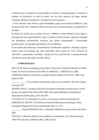 8 
Lembramos que a expansão do ensino público no Brasil e consequentemente, a inserção de 
milhares de professores na rede de ensino, em um curto intervalo de tempo, pediam 
estratégias rápidas de divulgação e circulação das novas propostas. 
A nova clientela, antes elitista e agora heterogênea, exigia novos materiais didáticos, o que 
foi aproveitado pela Companhia Editora Nacional como momento propício de ampliação de 
mercado. 
No Brasil, de acordo com as autoras do livro, o MMM no Ensino Primário estava ligado a 
uma proposta mais experimentalista. Logo o professor deveria assumir o papel de orientador 
das descobertas primeiramente intuitivas, que seriam sistematizadas e formalizadas 
gradativamente, sem grandes preocupações com a simbologia. 
O movimento dos professores, insistentemente reivindicando sugestões e formação, originou 
muitos cursos de formação que eram ministrados pelas autoras do Curso Moderno de 
Matemática, ocasionando a aceitação e adoção do Livro acriticamente e consequentemente 
seu enorme sucesso de vendas em todo o Brasil. 
4. BIBLIOGRAFIA 
BICCAS, M. Impresso pedagógico como objeto e fonte para a história da educação em Minas 
Gerais. In: Revista do Ensino (1925-1940). In: MORAIS, C., PORTES, Écio, 2004. 
LIBERMAN, Manhucia. Entrevista concedida à Denise Medina em 18 de dez. 2006 e 6 de 
junho de 2007. 
______________. Curso moderno de matemática para a escola elementar. São Paulo: Editora 
Nacional, 1967. 
MEDINA, Denise. A produção oficial do movimento da matemática moderna para o ensino 
primário do estado de São Paulo (1960-1980). Dissertação (Mestrado em Matemática). 
Departamento de Matemática, PUC-SP, 2007. 
VALENTE, W. R. A matemática na escola: um tema para a história da educação. IN: 
MOREIRA, D.; MATOS, J. M. História do Ensino da Matemática em Portugal. Lisboa: 
Sociedade Portuguesa de Ciências da Educação, 2005. p. 21-32. 
__________.Projeto GHEMAT/CNPq. A matemática Moderna nas séries iniciais. São Paulo, 
2007. 
VILLELA, L. Mapa de edições de livros didáticos de matemática - Cia. Editora Nacional, 
1964-1978. São Paulo: GHEMAT-PUC, 2007 (mimeo). 

