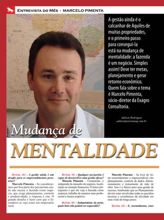 Entrevista do Mês - MARCELO PIMENTA

                                                                                             A gestão ainda é o
                                                                                             calcanhar de Aquiles de
                                                                                             muitas propriedades,
                                                                                             e o primeiro passo
                                                                                             para consegui-la
                                                                                             está na mudança de
                                                                                             mentalidade: a fazenda
                                                                                             é um negócio. Simples
                                                                                             assim! Deve ter metas,
                                                                                             planejamento e gerar
                                                                                             retorno econômico.
                                                                                             Quem fala sobre o tema
                                                                                             é Marcelo Pimenta,
                                                                                             sócio-diretor da Exagro
                                                                                             Consultoria.
                                                                                                        Adilson Rodrigues
                                                                                                    adilson@revistaag.com.br



             Mudança de
Divulgação




             MENTALIDADE
           Revista AG - A gestão ainda é um         Revista AG - Qualquer pecuarista é           Marcelo Pimenta – Se tiver de lis-
       desafio para os empreendimentos pecu-    capaz de desenvolver uma gestão eficaz?      tar resumidamente o imprescindível, cito
       ários?                                       Marcelo Pimenta – Certamente, e          planejamento, controle de dados, dimen-
           Marcelo Pimenta – Se considerar-     independe do tamanho do negócio, locali-     sionamento e treinamento de mão de
       mos que boa parte dos pecuaristas ain-   zação ou situação financeira. O único pré-   obra. Isso é o básico para uma gestão de
       da não encara a fazenda como negó-       requisito é que ele veja a fazenda como      sucesso, lembrando que no Planejamento
       cio, que exige planejamento, controle    empresa, trabalhe de maneira mais profis-    devem estar envolvidas todas as questões
       e produtividade, a resposta é sim. O     sional e menos empírica.                     técnicas e econômicas da atividade em
       grande desafio é fazer com que o fa-                                                  uma visão de longo prazo.
       zendeiro se veja como um empresário         Revista AG - Independente do porte,
       rural.                                   quais itens não podem ser esquecidos?           Revista AG - E, normalmente, estes
 