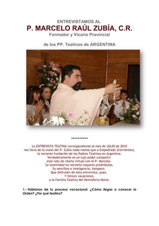 ENTREVISTAMOS AL
  P. MARCELO RAÚL ZUBÍA, C.R.
                Formador y Vicario Provincial

             de los PP. Teatinos de ARGENTINA




                               **********
      La ENTREVISTA TEATINA correspondiente al mes de JULIO de 2010
nos lleva de la mano del P. Zubía nada menos que a Empedrado (Corrientes),
          la reciente fundación de los Padres Teatinos en Argentina.
                  Verdaderamente es un lujo poder compartir
                 este rato de charla virtual con el P. Marcelo.
                Su teatinidad no necesita mayores preámbulos.
                      Su sencillez e inteligencia, tampoco.
                    Que disfruten de esta entrevista, pues.
                              Y felices vacaciones,
                   a la Familia Teatina del Hemisferio Norte.
                                 **********
1.- Háblanos de tu proceso vocacional. ¿Cómo llegas a conocer la
Orden? ¿Por qué teatino?
 