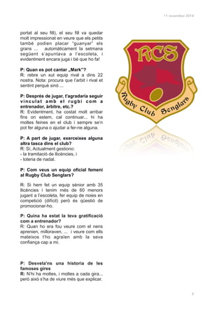 11 november 2014
portat al seu fill), el seu fill va quedar
molt impressionat en veure que els petits
també podien placar “guanyar” els
grans ... automàticament la setmana
següent s’apuntava a l’escoleta, i
evidentment encara juga i bé que ho fa!
!
P: Quan es pot cantar „Mark”?
R: rebre un xut equip rival a dins 22
nostra. Nota: procura que l’arbit i rival et
sentint perquè sinó ...
!
P: Després de jugar, t'agradaria seguir
vinculat amb el rugbi com a
entrenador, àrbitre, etc.?
R: Evidentment, ha costat molt arribar
fins on estem, cal continuar... hi ha
moltes feines en el club i sempre se’n
pot fer alguna o ajudar a fer-ne alguna.
!
P: A part de jugar, exerceixes alguna
altra tasca dins el club?
R: Sí, Actualment gestiono:
- la tramitació de llicències, i
- loteria de nadal.!
!
P: Com veus un equip oficial femení
al Rugby Club Senglars?
R: Si hem fet un equip sènior amb 35
llicències i tenim més de 60 menors
jugant a l’escoleta, fer equip de noies en
competició (difícil) però és qüestió de
promocionar-ho.
P: Quina ha estat la teva gratificació
com a entrenador?
R: Quan ho era fou veure com el nens
aprenien, milloraven, ... i veure com ells
mateixos t’ho agraïen amb la seva
confiança cap a mi.!
!
!
!
P: Desvela'ns una historia de les
famoses gires
R: N’hi ha moltes, i moltes a cada gira...
però això s’ha de viure més que explicar.
!
!
!
!
!
!
!
2
 