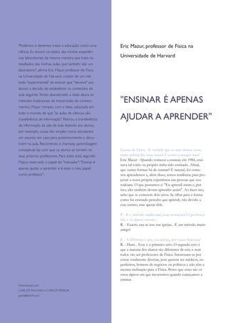 Eric Mazur, professor de Física na
Universidade de Harvard
"Podemos e devemos tratar a educação como uma
ciência. Eu encaro os dados das minhas experiên-
cias laboratoriais da mesma maneira que trato os
resultados das minhas aulas, que também são um
laboratório", afirma Eric Mazur, professor de Física
na Universidade de Harvard, criador de um mé-
todo "experimental" de ensinar que "devolve" aos
alunos a decisão de estabelecer os conteúdos da
aula seguinte.Tendo abandonado a dada altura os
métodos tradicionais de transmissão de conheci-
mentos, Mazur rompeu com a ideia, adoptada em
todo o mundo, de que "as aulas de ciências são
transferência de informação". Retirou a transferência
de informação da sala de aula dizendo aos alunos,
por exemplo, coisas tão simples como estudarem
um assunto em casa para posteriormente o discu-
tirem na aula. Recorrendo à chamada aprendizagem
conceptual, faz com que os alunos se tornem os
seus próprios professores. Para estes está, segundo
Mazur, reservado o papel do "treinador": "Ensinar é
apenas ajudar a aprender e é esse o meu papel
como professor".
Entrevistado por:
CARLOS FIOLHAIS e CARLOS PESSOA
gazeta@teor.fis.us.pt
Gazeta de Física - É verdade que os seus alunos costu-
mam atribuir-lhe boas notas? E como consegue isso?
Eric Mazur - Quando comecei a ensinar, em 1984, ensi-
nava tal como eu próprio tinha sido ensinado. Afinal,
que outras formas há de ensinar? É natural, foi como
nós aprendemos e, além disso, temos tendência para pro-
jectar a nossa própria experiência nas pessoas que nos
rodeiam. O que pensamos é: "Eu aprendi assim e, por
isso, eles também devem aprender assim". Ao fazer isto,
acho que se cometem dois erros. Se olhar para a forma
como fui ensinado percebo que aprendi, não devido a
esse ensino, mas apesar dele.
P. - É o método tradicional, com recitações. O professor
fala e os alunos ouvem...
R. - Exacto, usa-se isso nas igrejas... É um método muito
antigo!
P. - A diferença é que, nas igrejas, por vezes funciona!
R. - Hum... Esse é o primeiro erro. O segundo erro é
que a maioria dos alunos são diferentes de nós, e nem
todos vão ser professores de Física. Interessam-se por
coisas totalmente diversas, pois querem ser médicos, en-
genheiros, homens de negócios ou políticos e não têm a
mesma inclinação para a Física. Penso que estes são os
erros típicos em que incorremos quando começamos a
ensinar.
"ENSINAR É APENAS
AJUDAR A APRENDER"
 