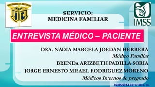 02/05/2014 02:17:06 a. m.
ENTREVISTA MÉDICO – PACIENTE
DRA. NADIA MARCELA JORDÁN HERRERA
Médico Familiar
BRENDA ARIZBETH PADILLA SORIA
JORGE ERNESTO MISAEL RODRIGUEZ MORENO
Médicos Internos de pregrado
SERVICIO:
MEDICINA FAMILIAR
 