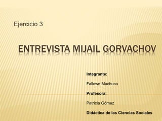 ENTREVISTA MIJAIL GORVACHOV
Ejercicio 3
Integrante:
Fallown Machuca
Profesora:
Patricia Gómez
Didáctica de las Ciencias Sociales
 