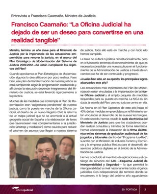 Entrevista a Francisco Caamaño. Ministro de Justicia

 Francisco Caamaño: “La Oficina Judicial ha
 dejado de ser un deseo para convertirse en una
 realidad tangible”
Ministro, termina un año clave para el Ministerio de       de justicia. Todo ello está en marcha y con todo ello
Justicia por la importancia de las actuaciones em-         hemos cumplido.
prendidas para renovar la justicia, en el marco del
                                                           La tarea no es fácil ni política ni institucionalmente, pero
Plan Estratégico de Modernización del Sistema de
                                                           en el Ministerio tenemos el convencimiento de que es
Justicia 2009-2012. ¿Se están cumpliendo los objeti-
                                                           necesario consolidar una nueva cultura en el funciona-
vos del Plan?
                                                           miento de la Administración de Justicia a través de un
Cuando aprobamos el Plan Estratégico de Moderniza-         cambio que ha de ser continuado y progresivo.
ción algunos lo descalificaron por poco realista. Pues
                                                           ¿Cuáles han sido, en su opinión, los principales logros
bien, ese plan de transformación de nuestra justicia se
                                                           alcanzados este año?
está cumpliendo según la programación establecida y,
allí donde la ejecución depende íntegramente del Mi-       Las actuaciones más importantes del Plan de Moder-
nisterio de Justicia, se está llevando rigurosamente a     nización están vinculadas a la implantación de la Nue-
la práctica.                                               va Oficina Judicial y al amplio paquete de medidas
                                                           requeridas para su puesta en marcha. La NOJ es, sin
Muchas de las medidas que contempla el Plan de Mo-
                                                           duda, la estrella del Plan, pero no todo se centra en ella.
dernización eran “asignaturas pendientes” de nuestra
justicia, como la puesta en marcha de la Oficina Ju-       De hecho, en el Plan Operativo de este año hasta el
dicial, el diseño de un nuevo Registro Civil, la reforma   40% de las medidas emprendidas por el Ministerio es-
de un mapa judicial que no se acomoda a la actual          tán vinculadas al desarrollo de las nuevas tecnologías.
geografía social de España o la elaboración de leyes       En este sentido, hemos creado la sede electrónica del
que favoreciesen vías complementarias a la jurisdic-       Ministerio de Justicia para que los ciudadanos pue-
ción (arbitraje y mediación) como cauces para reducir      dan realizar consultas y trámites de forma telemática.
el volumen de asuntos que llegan a nuestro sistema         Hemos comenzado la instalación de la firma electró-
                                                           nica en los sistemas de grabación audiovisual de los
                                                           juzgados y tribunales dentro del “Programa Ius+Red”,
                                                           suscrito con el Ministerio de Industria Turismo y Comer-
                                                           cio y la empresa pública Red.es para el desarrollo de
                                                           servicios públicos digitales en el ámbito de la Adminis-
                                                           tración de Justicia.
                                                           Hemos concluido el inventario de aplicaciones y el ca-
                                                           tálogo de servicios del EJIS —Esquema Judicial de
                                                           Interoperabilidad y Seguridad— lo que permitirá la
                                                           interoperabilidad a nivel nacional entre todos órganos
                                                           judiciales. Con independencia del territorio donde se
                                                           encuentren. A lo largo del próximo año aguardamos



                                                                                                EN PORTADA          3
 