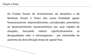 Finam e Finor



   Os Fundos Fiscais de Investimentos da Amazônia e do
   Nordeste (Finam e Finor) têm como finalidade apoiar
   financeiramente empreendimentos considerados prioritários
   ao desenvolvimento socioeconômico nas suas regiões de
   atuações,    buscando      reduzir    significativamente   as
   desigualdades inter e intrarregionais , por intermédio de
   aumento da diversificação bruta de capital fixo.
 