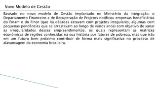 Novo Modelo de Gestão
Baseado no novo modelo de Gestão implantado no Ministério da Integração, o
Departamento Financeiro e de Recuperação de Projetos notificou empresas beneficiárias
do Finam e do Finor (que há décadas estavam com projetos irregulares, algumas com
pequenas pendências que se arrastavam ao longo de vários anos) com objetivo de sanar
as irregularidades desses empreendimentos, os quais representam as matrizes
econômicas de regiões conhecidas na sua história por fatores de pobreza, mas que irão
em um futuro bem próximo contribuir de forma mais significativa no processo de
alavancagem da economia brasileira.
 