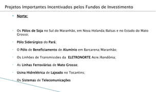 Projetos Importantes Incentivados pelos Fundos de Investimento

   ▸   Norte:


   •   Os Pólos de Soja no Sul do Maranhão, em Nova Holanda/Balsas e no Estado do Mato
       Grosso;

   •   Pólo Siderúrgico do Pará;

   •   O Pólo de Beneficiamento de Alumínio em Barcarena/Maranhão;

   •   Os Linhões de Transmissões da ELETRONORTE Acre/Rondônia;

   •   As Linhas Ferroviárias de Mato Grosso;

   •   Usina Hidrelétrica de Lajeado no Tocantins;

   •   Os Sistemas de Telecomunicações
 