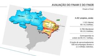 AVALIAÇÃO DO FINAM E DO FINOR
                           Finam e Finor




                  4.261 projetos, sendo:

                           1.555 (Norte)
                        R$ 14,5 bilhões.

                        2.706 (Nordeste)
                        R$ 23,5 bilhões.

                      Contrapartida na
              ordem de R$ 57,1 bilhões.

            Criação de aproximadamente
             500 mil empregos diretos e
                   2,5 milhões indiretos.
 