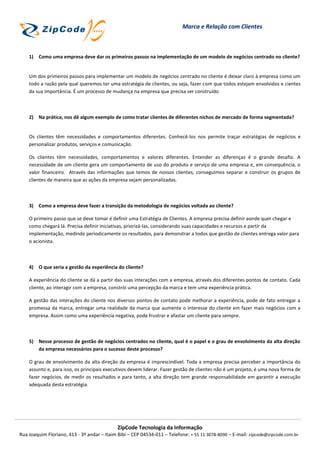 Marca e Relação com Clientes



    1) Como uma empresa deve dar os primeiros passos na implementação de um modelo de negócios centrado no cliente?


    Um dos primeiros passos para implementar um modelo de negócios centrado no cliente é deixar claro à empresa como um
    todo a razão pela qual queremos ter uma estratégia de clientes, ou seja, fazer com que todos estejam envolvidos e cientes
    da sua importância. É um processo de mudança na empresa que precisa ser construído.



    2) Na prática, nos dê algum exemplo de como tratar clientes de diferentes nichos de mercado de forma segmentada?


    Os clientes têm necessidades e comportamentos diferentes. Conhecê-los nos permite traçar estratégias de negócios e
    personalizar produtos, serviços e comunicação.

    Os clientes têm necessidades, comportamentos e valores diferentes. Entender as diferenças é o grande desafio. A
    necessidade de um cliente gera um comportamento de uso do produto e serviço de uma empresa e, em consequência, o
    valor financeiro. Através das informações que temos de nossos clientes, conseguimos separar e construir os grupos de
    clientes de maneira que as ações da empresa sejam personalizadas.



    3) Como a empresa deve fazer a transição da metodologia de negócios voltada ao cliente?

    O primeiro passo que se deve tomar é definir uma Estratégia de Clientes. A empresa precisa definir aonde quer chegar e
    como chegará lá. Precisa definir iniciativas, priorizá-las, considerando suas capacidades e recursos e partir da
    implementação, medindo periodicamente os resultados, para demonstrar a todos que gestão de clientes entrega valor para
    o acionista.



    4) O que seria a gestão da experiência do cliente?

    A experiência do cliente se dá a partir das suas interações com a empresa, através dos diferentes pontos de contato. Cada
    cliente, ao interagir com a empresa, constrói uma percepção da marca e tem uma experiência prática.

    A gestão das interações do cliente nos diversos pontos de contato pode melhorar a experiência, pode de fato entregar a
    promessa da marca, entregar uma realidade da marca que aumente o interesse do cliente em fazer mais negócios com a
    empresa. Assim como uma experiência negativa, pode frustrar e afastar um cliente para sempre.



    5) Nesse processo de gestão de negócios centrados no cliente, qual é o papel e o grau de envolvimento da alta direção
       da empresa necessários para o sucesso deste processo?

    O grau de envolvimento da alta direção da empresa é imprescindível. Toda a empresa precisa perceber a importância do
    assunto e, para isso, os principais executivos devem liderar. Fazer gestão de clientes não é um projeto, é uma nova forma de
    fazer negócios, de medir os resultados e para tanto, a alta direção tem grande responsabilidade em garantir a execução
    adequada desta estratégia.




                                             ZipCode Tecnologia da Informação
Rua Joaquim Floriano, 413 - 3º andar – Itaim Bibi – CEP 04534-011 – Telefone: + 55 11 3078-8090 – E-mail: zipcode@zipcode.com.br
 