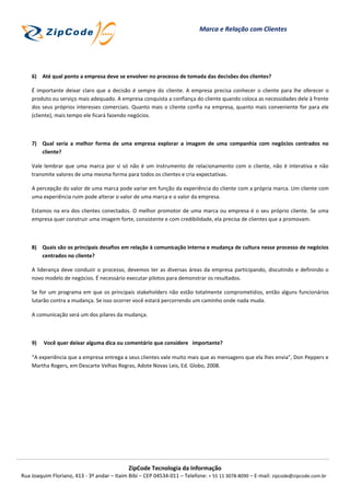 Marca e Relação com Clientes




    6) Até qual ponto a empresa deve se envolver no processo de tomada das decisões dos clientes?

    É importante deixar claro que a decisão é sempre do cliente. A empresa precisa conhecer o cliente para lhe oferecer o
    produto ou serviço mais adequado. A empresa conquista a confiança do cliente quando coloca as necessidades dele à frente
    dos seus próprios interesses comerciais. Quanto mais o cliente confia na empresa, quanto mais conveniente for para ele
    (cliente), mais tempo ele ficará fazendo negócios.



    7) Qual seria a melhor forma de uma empresa explorar a imagem de uma companhia com negócios centrados no
       cliente?

    Vale lembrar que uma marca por si só não é um instrumento de relacionamento com o cliente, não é interativa e não
    transmite valores de uma mesma forma para todos os clientes e cria expectativas.

    A percepção do valor de uma marca pode variar em função da experiência do cliente com a própria marca. Um cliente com
    uma experiência ruim pode alterar o valor de uma marca e o valor da empresa.

    Estamos na era dos clientes conectados. O melhor promotor de uma marca ou empresa é o seu próprio cliente. Se uma
    empresa quer construir uma imagem forte, consistente e com credibilidade, ela precisa de clientes que a promovam.



    8) Quais são os principais desafios em relação à comunicação interna e mudança de cultura nesse processo de negócios
       centrados no cliente?

    A liderança deve conduzir o processo, devemos ter as diversas áreas da empresa participando, discutindo e definindo o
    novo modelo de negócios. É necessário executar pilotos para demonstrar os resultados.

    Se for um programa em que os principais stakeholders não estão totalmente comprometidos, então alguns funcionários
    lutarão contra a mudança. Se isso ocorrer você estará percorrendo um caminho onde nada muda.

    A comunicação será um dos pilares da mudança.



    9)   Você quer deixar alguma dica ou comentário que considere importante?

    “A experiência que a empresa entrega a seus clientes vale muito mais que as mensagens que ela lhes envia”, Don Peppers e
    Martha Rogers, em Descarte Velhas Regras, Adote Novas Leis, Ed. Globo, 2008.




                                             ZipCode Tecnologia da Informação
Rua Joaquim Floriano, 413 - 3º andar – Itaim Bibi – CEP 04534-011 – Telefone: + 55 11 3078-8090 – E-mail: zipcode@zipcode.com.br
 