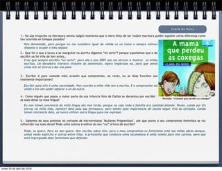 Non demasiada, pero porque eu me considero igual de válida ca un home e sempre estiven
disposta a ocupar o meu espazo
Clara do Roxo
1.- Na súa irrupción na literatura sentiu nalgún momento que o mero feito de ser muller escritora puider supoñer certa diferenza como
ten ocorrido en tempos pasados?
2.- Que foi o que a levou a se mergullar na escrita digamos “en serio”? porque supoñemos que o de
escribir xa lle viña de ben antes…
Creo que sempre escribín “en serio”, pero ata o ano 2007 non me atrevín a mostrar as miñas
escritas. Un obradoiro literario tiroume do anonimato. Agora impártoos eu, para que xente
coma min se atreva a dar ese paso.
5.- Sabemos do seus premios no certame de microrrelatos "Mulleres Progresistas", até que punto o seu compromiso feminista se viu
reflectido nas súas obras? Pode unha autora evadirse do seu “eu” á hora de escribir?
4.- Como alguén que pasou a maior parte da súa infancia fóra de Galiza se decantou por escribir
as súas obras na nosa lingua?
3.- Escribir é para vostede máis evasión que compromiso, ao revés, ou as dúas funcións son
realmente importantes?
Pode, se quere. Pero eu non quero. Non escribo sobre min, pero o meu compromiso co feminismo está nas miñas obras sempre,
unhas veces explícito e outras entre liñas. A princesiña que conducía unha locomotora é unha novela para moi cativos, pero que
está impregnada dese feminismo que defendo.
Eu non tomei conciencia da miña lingua ata moi tarde, porque na casa toda a familia era castelán-falante. Porén, cando por fin
entrou na miña vida, namorei dela pola súa fermosura, pero tamén pola importancia de facela seguir viva ao utilizala. Cando
tomei conciencia dela, xa nunca utilicei outra lingua para me expresar.
Escribir para min é unha necesidade. Non concibo a miña vida sen a escrita. E o compromiso vai
unido a ela sen poder separar o un da outra.
Portada: “A mamá que perdeu as cóxegas”
lunes 25 de abril de 2016
 