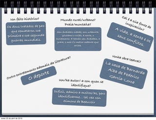 O deporte
Outro entretemento ademais da literatura?
Sen dubidalo cidade, son urbanita,
gústame o ruído, a xente, o
movemento. E tamén sen dubidalo, a
praia, o mar é o mellor sedante que
existe.
Mundo rural/urbano?
Praia/montaña?
Os dous tratados de paz
que remataron coa
primeira e coa segunda
guerras mundiais.
Un feito histórico?
Difícil, admiro a moitos/as, pero
identificarme… tal vez con
Simone de Beauvoir
Un/ha autor/-a con quen se
identifique?
A vida, a xente e os
seus conflitos.
Cal é a súa fonte de
inspiración?
Unha obra teatral?La casa de Bernarda
Alba de FedericoGarcía-Lorca
lunes 25 de abril de 2016
 