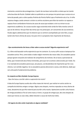 momento a anonimia dos protagonistas. A partir de esa base real escribín o relato que ten tamén
unha boa dose de ficción. Dubidei sobre se publicalo ou non porque me parecía que o acoso era un
tema do pasado, pero a obra quedou finalista do Premio Raíña Lupa e finalmente saíu á luz. A miña
sorpresa chegou cando comecei a visitar os centros escolares para falar da novela e os rapaces e
rapazas foron contándome historias de casos de acoso que estaban a vivir ou viviran na súa
experiencia académica. Se o acoso escolar segue existindo entón aínda fan falta novelas como O
que sei do silencio. Hai que falar dos temas que nos preocupan, ser conscientes da súa existencia.
Houbo algúns adolescentes que me dixeron que se sentiron acompañados por este libro, xa que
tamén eles foran vítimas de acoso. Ese para min é o propósito máis importante da literatura.
- Que acontecemento che levou a falar sobre o acoso escolar? Algunha experiencia real?
Si, o libro está baseado nunha experiencia que me contaron. Eu nunca sufrín acoso e tampouco fun
acosadora activa. Pero, como todos e todas nalgún momento das nosas vidas, fun acosadora pasiva
porque ignorei situacións de malestar de compañeiros do instituto. De aí naceu o personaxe de
Delia, que é testemuña duns feitos tremendos, pero que non se atreve a denuncialos por medo. Ela
é un exemplo de acosadora pasiva que, aos poucos, vai decatándose do importante que foi o seu
silencio, nun sentido negativo. Se os acosadores pasivos denuncian o acoso, este detense, dado que
son unha parte fundamental do problema.
Co respecto ao libro titulado: Europa Express
- Que che levou a escribir sobre a superación da morte?
A idea de Europa Express xurdiu das miñas viaxes de interrail, que realicei en varios veráns na
compaña de distintos amigos e amigas. Algúns anos despois, mentres repasaba os meus diarios de
viaxe, decateime de que tiña material para escribir unha novela. Apetecíame escribir unha historia
de intriga psicolóxica e foi así como naceu a trama: un grupo de amigos que, dez anos despois da
viaxe que marcou as súas vidas, deben desvelar a causa da morte dun deles.
- Os lugares da obra están inspirados en alguna realidade?
 