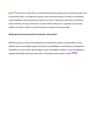 Claro! Eu estiven en todos eles e e escollinos precisamente porque foron moi especiais para min.
Eu parézome a Nico, o protagonista, porque tamén colecciono postais e mentres ía escribindo a
novela repasaba a miña colección para lembrar os sitios e ir facendo as descricións. Encántame
viaxar e de feito creo que a literatura e as viaxes teñen moito que ver: aprendes cousas novas,
amplías horizontes, medras no camiño e deixan un espazo enorme para soñar.
Moitas grazas de antemano pola tua atención. Unha aperta!
Moitísimas grazas a vós por estas preguntas tan interesantes, espero ter respondido as vosas
dúbidas, pero se necesitades calquera aclaración non dubidedes en escribirme por Instagram ou
Facebook ou ao meu correo. Non perdades a vosa curiosidade e iniciativa, a vosa sensibilidade e
seguide desfrutando da lectura e dos soños. Unha aperta enorme para as dúas!
 