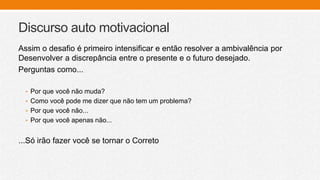 Discurso auto motivacional
Assim o desafio é primeiro intensificar e então resolver a ambivalência por
Desenvolver a discrepância entre o presente e o futuro desejado.
Perguntas como...
• Por que você não muda?
• Como você pode me dizer que não tem um problema?
• Por que você não...
• Por que você apenas não...
...Só irão fazer você se tornar o Correto
 