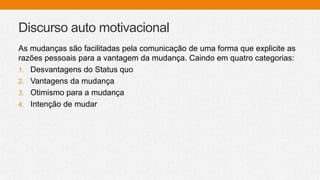 Discurso auto motivacional
As mudanças são facilitadas pela comunicação de uma forma que explicite as
razões pessoais para a vantagem da mudança. Caindo em quatro categorias:
1. Desvantagens do Status quo
2. Vantagens da mudança
3. Otimismo para a mudança
4. Intenção de mudar
 