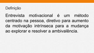 Definição
Entrevista motivacional é um método
centrado na pessoa, diretivo para aumento
da motivação intrínseca para a mudança
ao explorar e resolver a ambivalência.
 