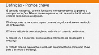 Definição - Pontos chave
É centrada na pessoa, ou seja, focada no interesse presente da pessoa e
suas preocupações. Não se escava o passado, não se ensina habilidades de
empatia ou remodela a cognição.
Diretiva porque move a pessoa para uma mudança focando-se na resolução
da ambivalência.
EC é um método de comunicação ao invés de um conjunto de técnicas.
O foco da EC é esclarecer as motivações intrínsecas da pessoa para a
mudança.
O método foca na exploração e resolução da ambivalência como uma chave
para o estímulo à mudança.
 