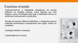 Expresse empatia
Compreendemos a habilidade terapêutica da escuta
reflexiva ou empatia precisa, como descrito por Carl
Rogers, como a fundação pela qual a habilidade clínica na
entrevista motivacional é construída.
Através da escuta reflexiva habilidosa, o terapeuta procura
entender sentimentos e perspectivas sem julgar, criticar ou
condenar.
Aceitação facilita a mudança.
A ambivalência é normal.
 