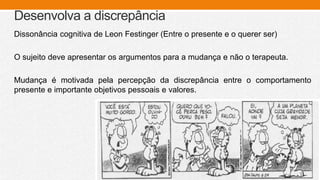 Desenvolva a discrepância
Dissonância cognitiva de Leon Festinger (Entre o presente e o querer ser)
O sujeito deve apresentar os argumentos para a mudança e não o terapeuta.
Mudança é motivada pela percepção da discrepância entre o comportamento
presente e importante objetivos pessoais e valores.
 