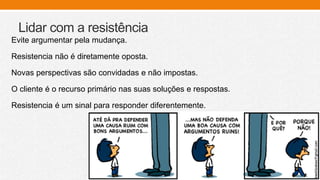 Lidar com a resistência
Evite argumentar pela mudança.
Resistencia não é diretamente oposta.
Novas perspectivas são convidadas e não impostas.
O cliente é o recurso primário nas suas soluções e respostas.
Resistencia é um sinal para responder diferentemente.
 