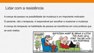 Lidar com a resistência
A crença da pessoa na possibilidade da mudança é um importante motivador
O paciente, não o terapeuta, é responsável por escolher e ocasionar a mudança
A crença do terapeuta na habilidade da pessoa se transforma em uma profecia que
se auto realiza.
 