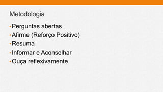 Metodologia
•Perguntas abertas
•Afirme (Reforço Positivo)
•Resuma
•Informar e Aconselhar
•Ouça reflexivamente
 