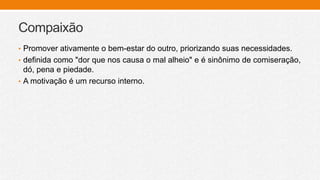 Compaixão
• Promover ativamente o bem-estar do outro, priorizando suas necessidades.
• definida como "dor que nos causa o mal alheio" e é sinônimo de comiseração,
dó, pena e piedade.
• A motivação é um recurso interno.
 