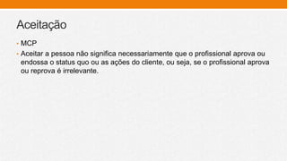 Aceitação
• MCP
• Aceitar a pessoa não significa necessariamente que o profissional aprova ou
endossa o status quo ou as ações do cliente, ou seja, se o profissional aprova
ou reprova é irrelevante.
 