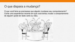 O que dispara a mudança?
O que você faria se precisasse que alguém mudasse seu comportamento?
Conte uma experiência recente em que você tentou mudar o comportamento
de alguém (pode ter dado certo ou não).
 