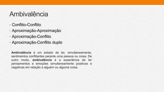 Ambivalência
• Conflito-Conflito
• Aproximação-Aproximação
• Aproximação-Conflito
• Aproximação-Conflito duplo
Ambivalência é um estado de ter, simultaneamente,
sentimentos conflitantes perante uma pessoa ou coisa. De
outro modo, ambivalência é a experiência de ter
pensamentos e emoções simultaneamente positivas e
negativas em relação a alguém ou alguma coisa.
 