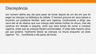 Discrepância
Um homem define seu dia para parar de fumar depois de um dia em que foi
pegar as crianças na biblioteca da cidade. O homem procura em seus bolsos e
encontro um problema familiar: está sem cigarros. Continuando a dirigir seu
carro ele vê de relance que sua criança está saindo mulher na chuva, mas ele
continua em direção à esquina, certo que dará tempo de correr e comprar
cigarros, antes que as crianças fiquem encharcadas. A visão dele mesmo como
pai que poderia ”realmente deixar as crianças na chuva enquanto vai atrás
cigarros ” foi… humilhante e ele parou de fumar.
 